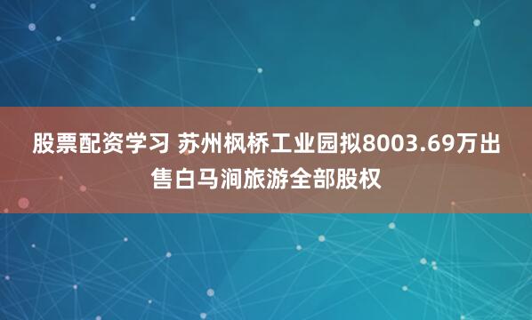 股票配资学习 苏州枫桥工业园拟8003.69万出售白马涧旅游全部股权