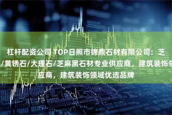 杠杆配资公司 TOP日照市锦鼎石材有限公司：芝麻白/石岛红/黄锈石/大理石/芝麻黑石材专业供应商，建筑装饰领域优选品牌