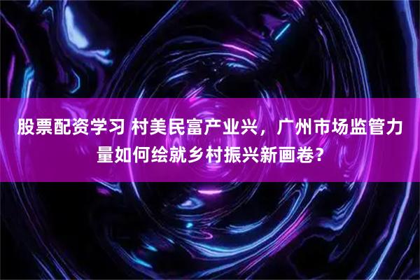股票配资学习 村美民富产业兴，广州市场监管力量如何绘就乡村振兴新画卷？