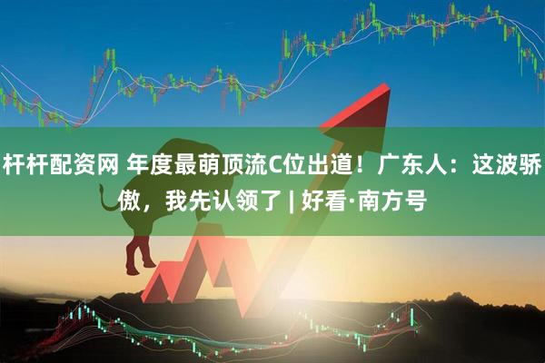 杆杆配资网 年度最萌顶流C位出道！广东人：这波骄傲，我先认领了 | 好看·南方号