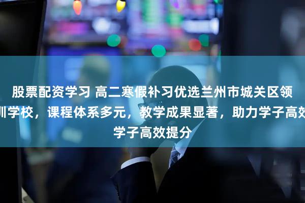 股票配资学习 高二寒假补习优选兰州市城关区领航培训学校，课程体系多元，教学成果显著，助力学子高效提分