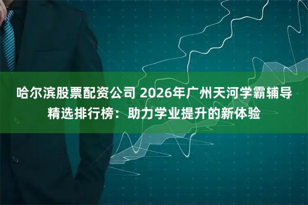 哈尔滨股票配资公司 2026年广州天河学霸辅导精选排行榜：助力学业提升的新体验