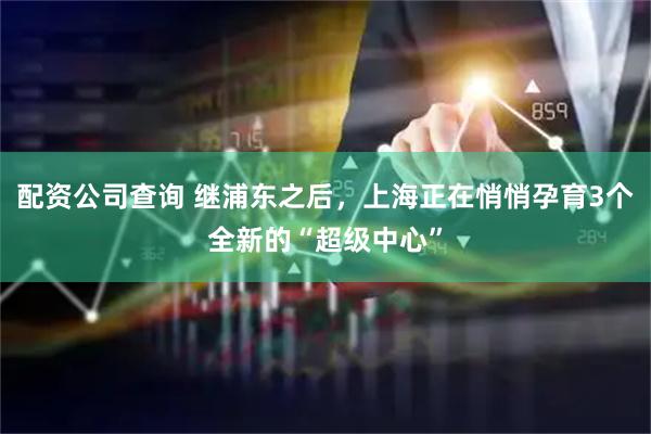 配资公司查询 继浦东之后，上海正在悄悄孕育3个全新的“超级中心”