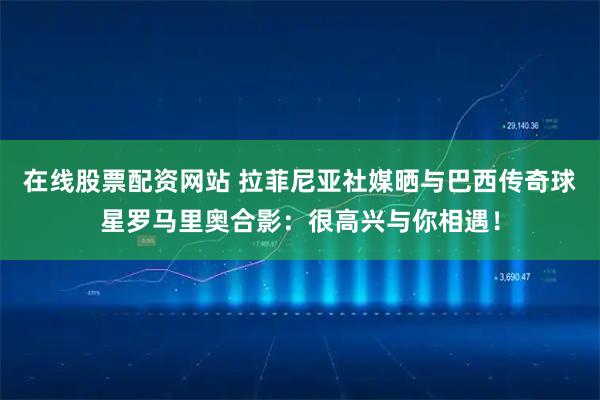 在线股票配资网站 拉菲尼亚社媒晒与巴西传奇球星罗马里奥合影：很高兴与你相遇！