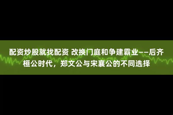 配资炒股就找配资 改换门庭和争建霸业——后齐桓公时代，郑文公与宋襄公的不同选择