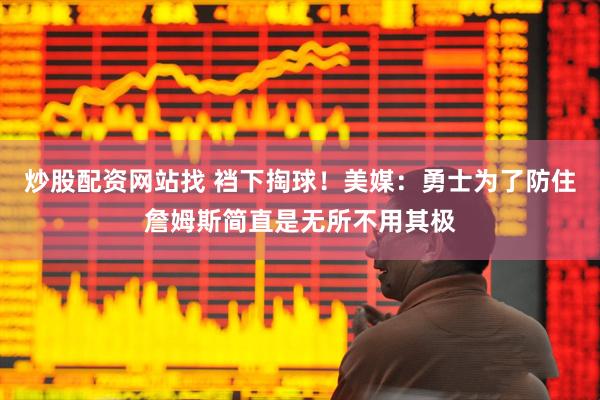 炒股配资网站找 裆下掏球！美媒：勇士为了防住詹姆斯简直是无所不用其极