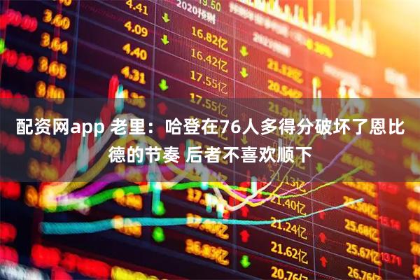 配资网app 老里：哈登在76人多得分破坏了恩比德的节奏 后者不喜欢顺下