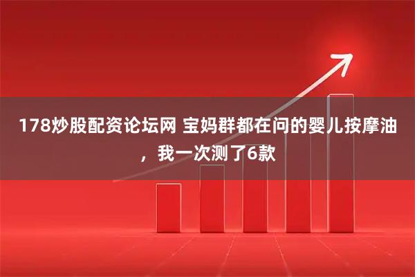 178炒股配资论坛网 宝妈群都在问的婴儿按摩油，我一次测了6款