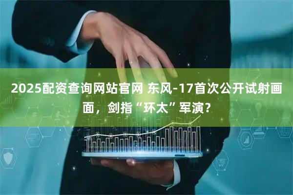 2025配资查询网站官网 东风-17首次公开试射画面，剑指“环太”军演？