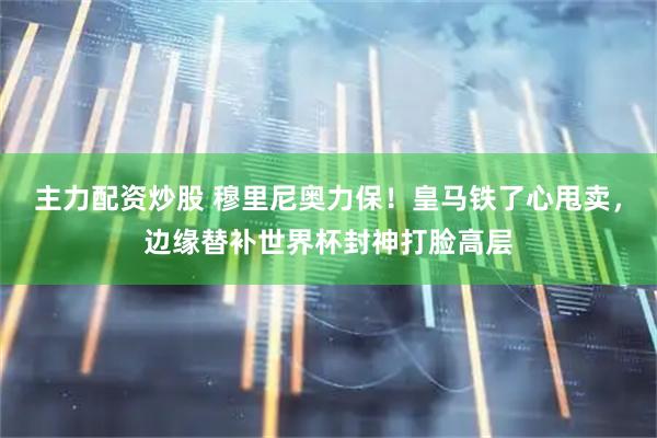 主力配资炒股 穆里尼奥力保！皇马铁了心甩卖，边缘替补世界杯封神打脸高层