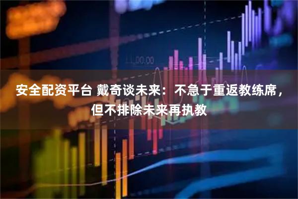 安全配资平台 戴奇谈未来：不急于重返教练席，但不排除未来再执教