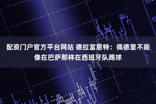 配资门户官方平台网站 德拉富恩特：佩德里不能像在巴萨那样在西班牙队踢球