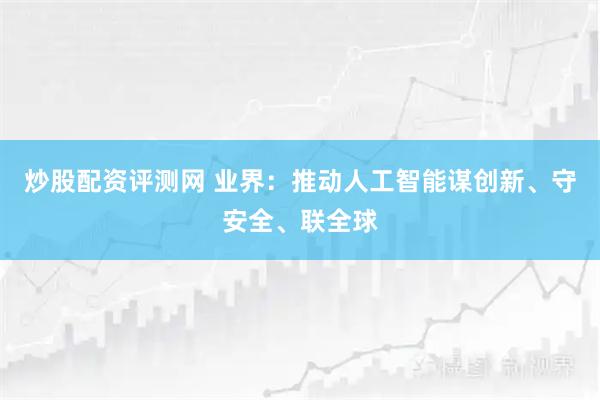 炒股配资评测网 业界：推动人工智能谋创新、守安全、联全球