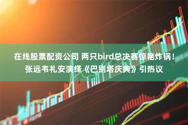 在线股票配资公司 两只bird总决赛惊艳炸锅！张远韦礼安演绎《巴别塔庆典》引热议