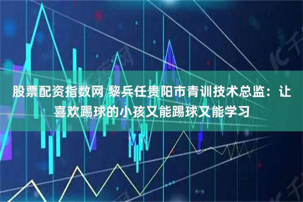 股票配资指数网 黎兵任贵阳市青训技术总监：让喜欢踢球的小孩又能踢球又能学习